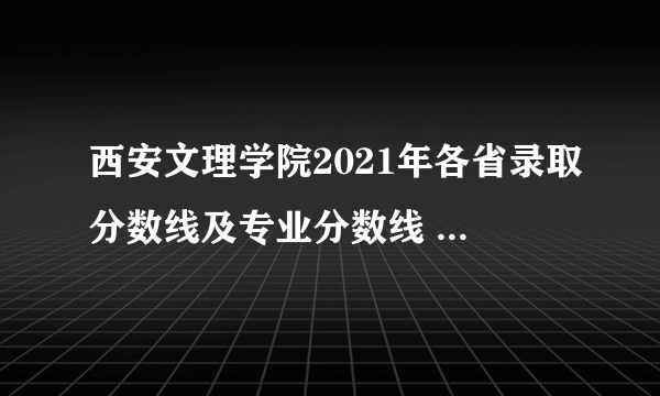 西安文理学院2021年各省录取分数线及专业分数线 文理科最低位次是多少