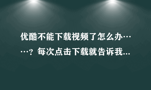 优酷不能下载视频了怎么办……？每次点击下载就告诉我下载出错 怎么办……？？