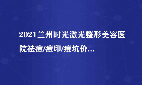 2021兰州时光激光整形美容医院祛痘/痘印/痘坑价格表(价目表)怎么样?