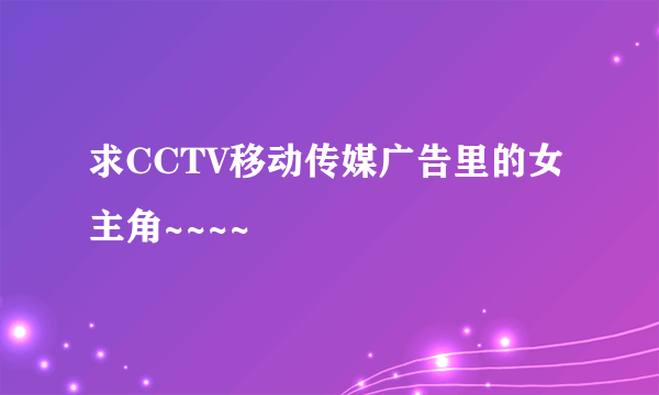 求CCTV移动传媒广告里的女主角~~~~