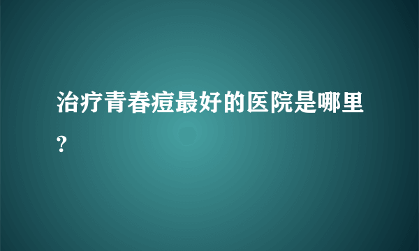 治疗青春痘最好的医院是哪里?
