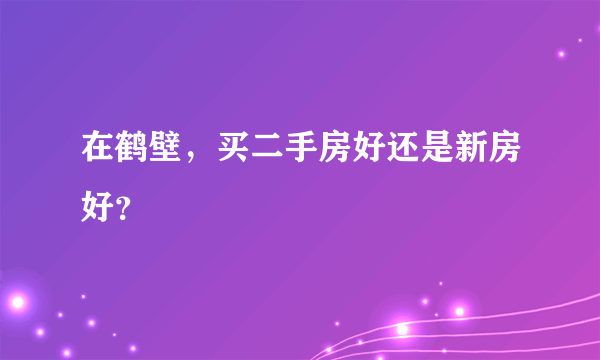 在鹤壁，买二手房好还是新房好？