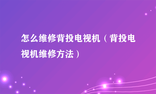 怎么维修背投电视机（背投电视机维修方法）
