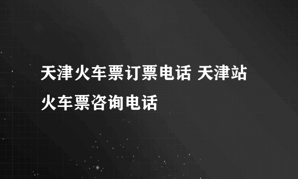 天津火车票订票电话 天津站火车票咨询电话