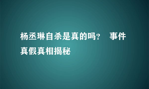 杨丞琳自杀是真的吗？  事件真假真相揭秘