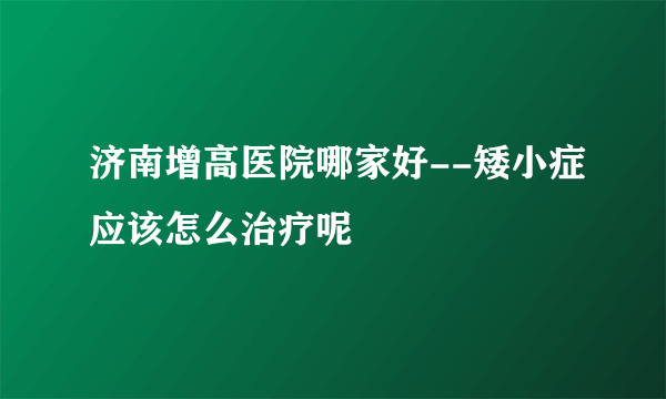 济南增高医院哪家好--矮小症应该怎么治疗呢