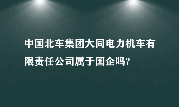 中国北车集团大同电力机车有限责任公司属于国企吗?