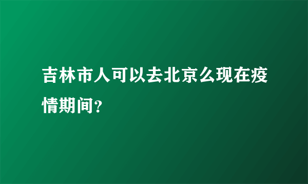 吉林市人可以去北京么现在疫情期间？