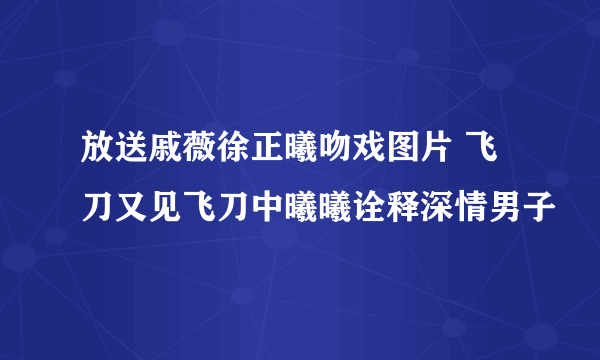 放送戚薇徐正曦吻戏图片 飞刀又见飞刀中曦曦诠释深情男子