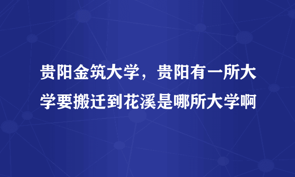 贵阳金筑大学，贵阳有一所大学要搬迁到花溪是哪所大学啊
