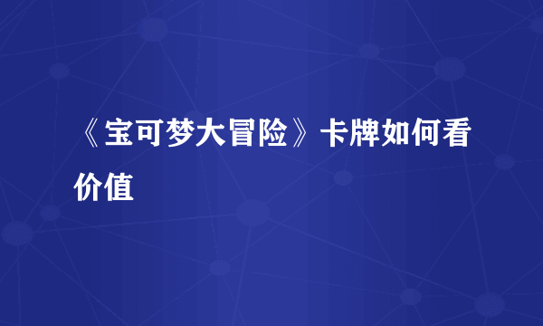 《宝可梦大冒险》卡牌如何看价值