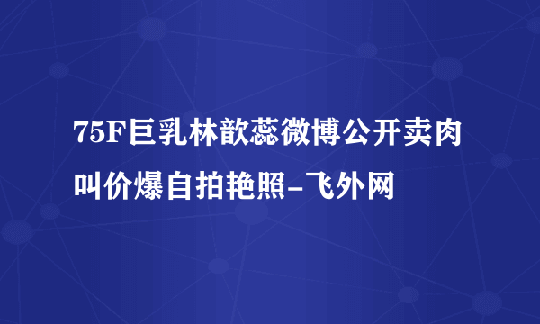 75F巨乳林歆蕊微博公开卖肉叫价爆自拍艳照-飞外网