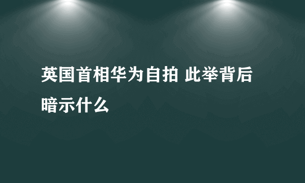 英国首相华为自拍 此举背后暗示什么