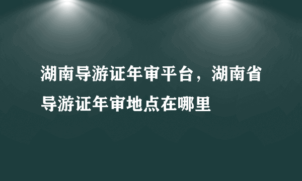 湖南导游证年审平台，湖南省导游证年审地点在哪里