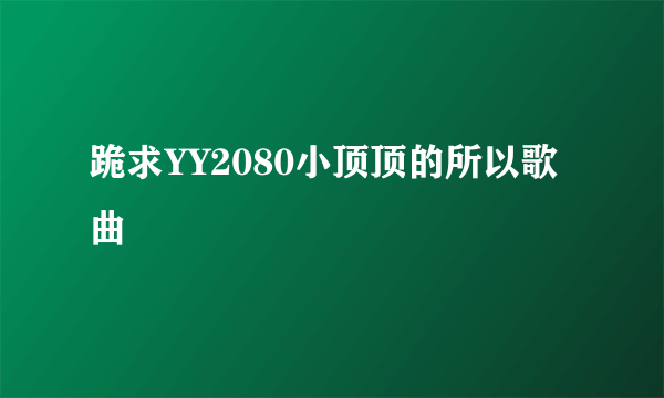 跪求YY2080小顶顶的所以歌曲