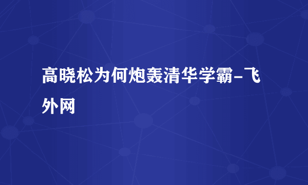 高晓松为何炮轰清华学霸-飞外网