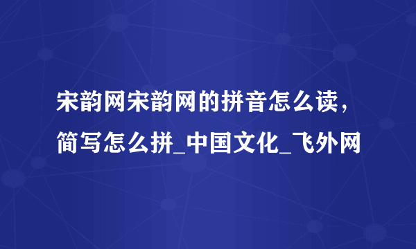 宋韵网宋韵网的拼音怎么读，简写怎么拼_中国文化_飞外网