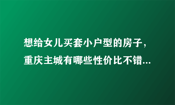 想给女儿买套小户型的房子，重庆主城有哪些性价比不错的楼盘？