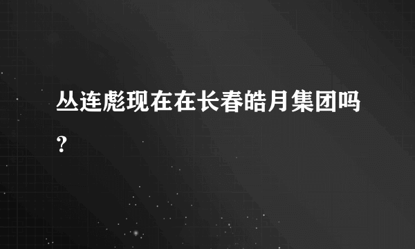 丛连彪现在在长春皓月集团吗？