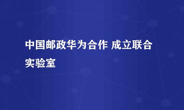 中国邮政华为合作 成立联合实验室