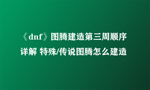 《dnf》图腾建造第三周顺序详解 特殊/传说图腾怎么建造