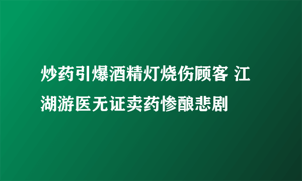 炒药引爆酒精灯烧伤顾客 江湖游医无证卖药惨酿悲剧