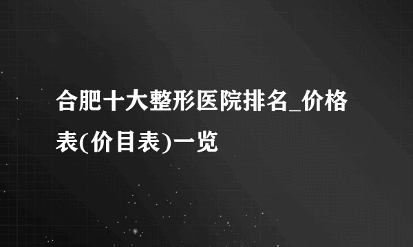 合肥十大整形医院排名_价格表(价目表)一览