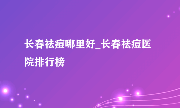 长春祛痘哪里好_长春祛痘医院排行榜