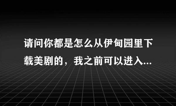 请问你都是怎么从伊甸园里下载美剧的，我之前可以进入伊甸园美剧下载区的，但上个月底开始无法进入了。。