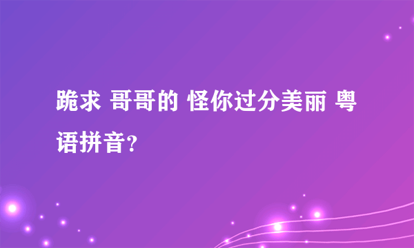 跪求 哥哥的 怪你过分美丽 粤语拼音？