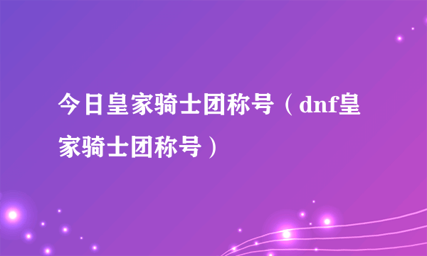 今日皇家骑士团称号（dnf皇家骑士团称号）