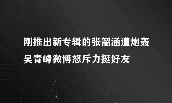 刚推出新专辑的张韶涵遭炮轰吴青峰微博怒斥力挺好友