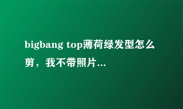 bigbang top薄荷绿发型怎么剪，我不带照片，怎么么和理发师老板说呢？？