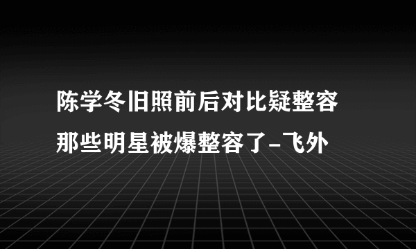 陈学冬旧照前后对比疑整容 那些明星被爆整容了-飞外