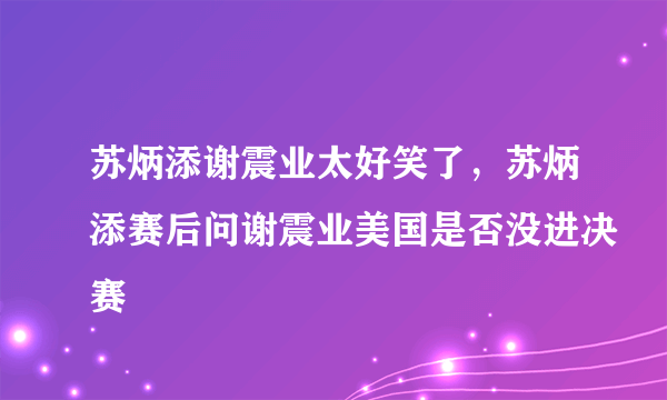 苏炳添谢震业太好笑了，苏炳添赛后问谢震业美国是否没进决赛