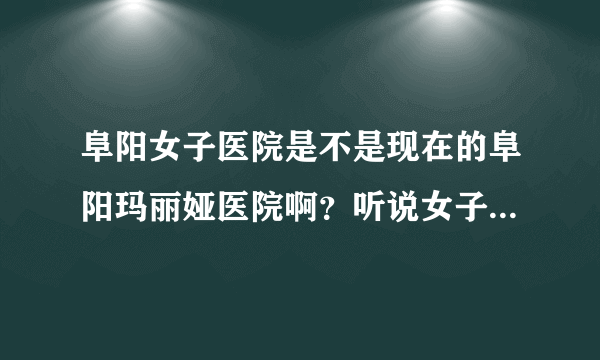 阜阳女子医院是不是现在的阜阳玛丽娅医院啊？听说女子医院正规，但我没找到