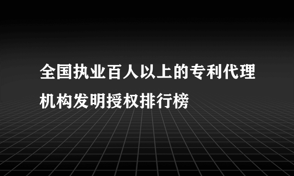 全国执业百人以上的专利代理机构发明授权排行榜