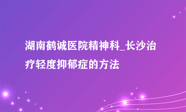 湖南鹤诚医院精神科_长沙治疗轻度抑郁症的方法
