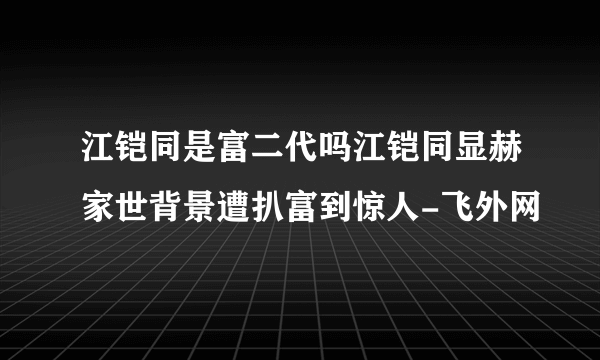 江铠同是富二代吗江铠同显赫家世背景遭扒富到惊人-飞外网