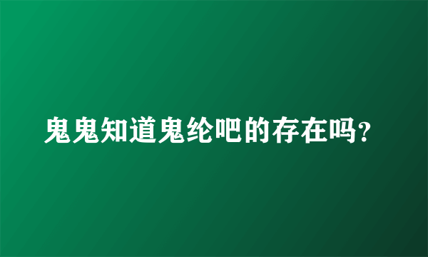 鬼鬼知道鬼纶吧的存在吗？