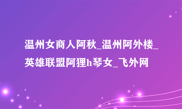 温州女商人阿秋_温州阿外楼_英雄联盟阿狸h琴女_飞外网