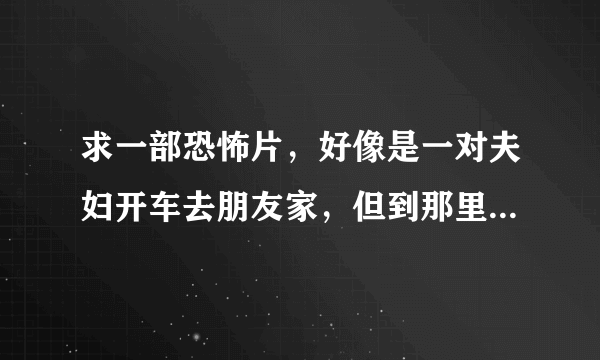 求一部恐怖片，好像是一对夫妇开车去朋友家，但到那里后，一个人也没有，最后男的被一团黑色的什么东西给？