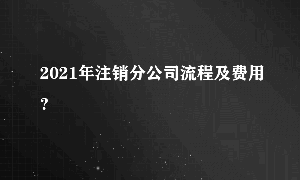2021年注销分公司流程及费用？