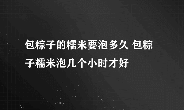 包粽子的糯米要泡多久 包粽子糯米泡几个小时才好