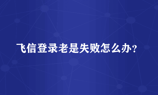 飞信登录老是失败怎么办？