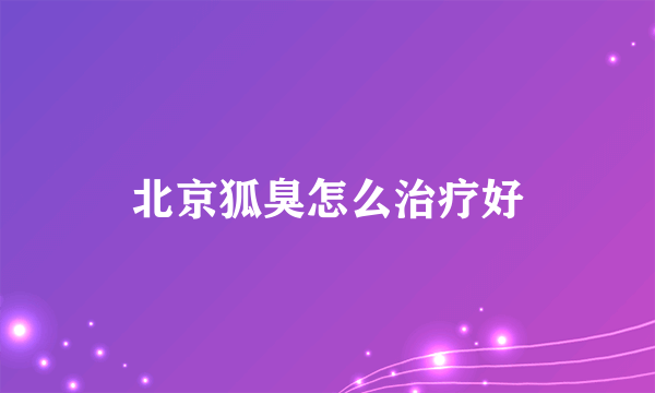 北京狐臭怎么治疗好