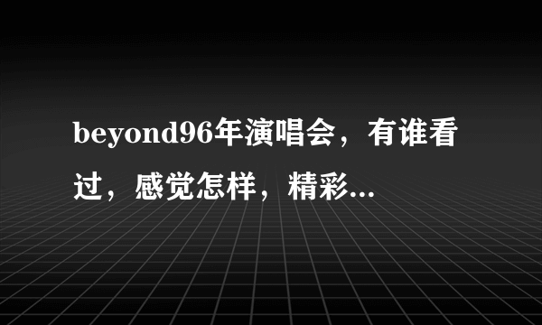 beyond96年演唱会，有谁看过，感觉怎样，精彩吗？下载地址是什么？