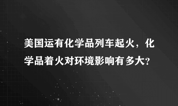 美国运有化学品列车起火，化学品着火对环境影响有多大？