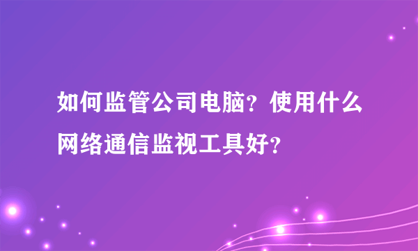 如何监管公司电脑？使用什么网络通信监视工具好？