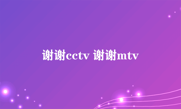 谢谢cctv 谢谢mtv